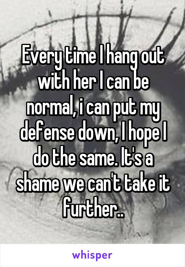 Every time I hang out with her I can be normal, i can put my defense down, I hope I do the same. It's a shame we can't take it further..