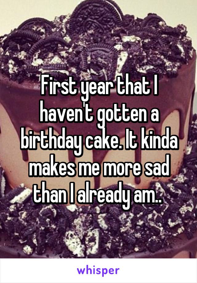 First year that I haven't gotten a birthday cake. It kinda makes me more sad than I already am.. 