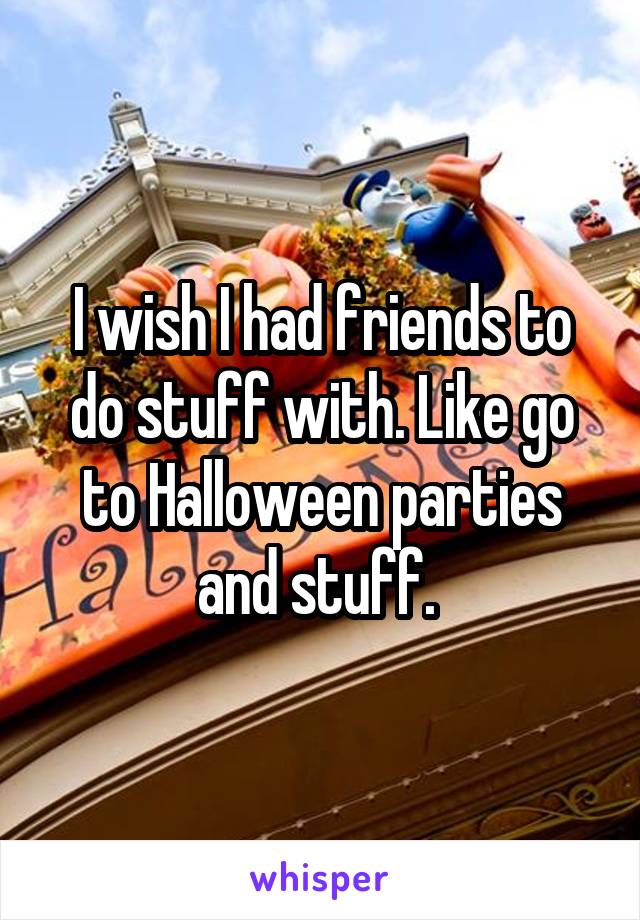 I wish I had friends to do stuff with. Like go to Halloween parties and stuff. 