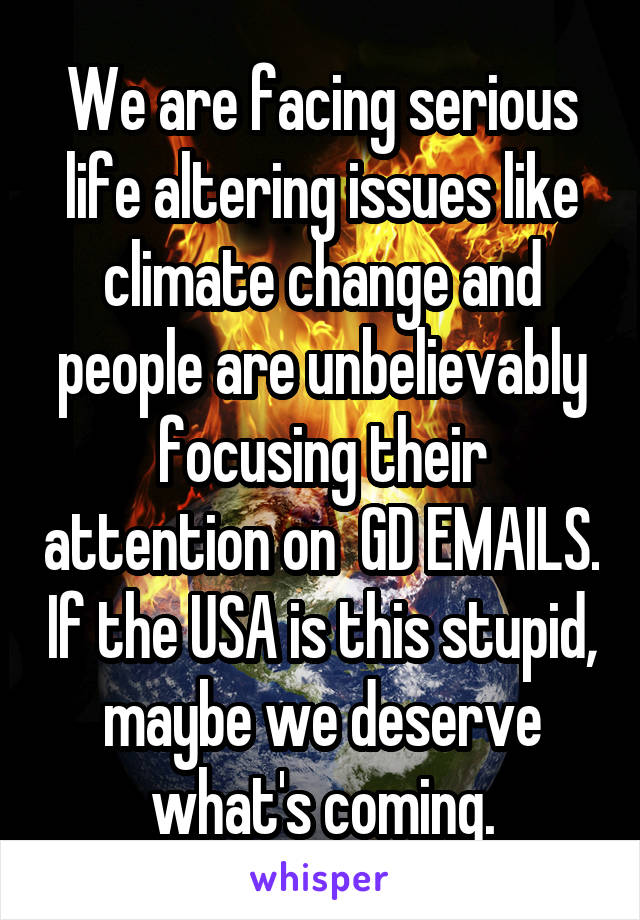 We are facing serious life altering issues like climate change and people are unbelievably focusing their attention on  GD EMAILS. If the USA is this stupid, maybe we deserve what's coming.