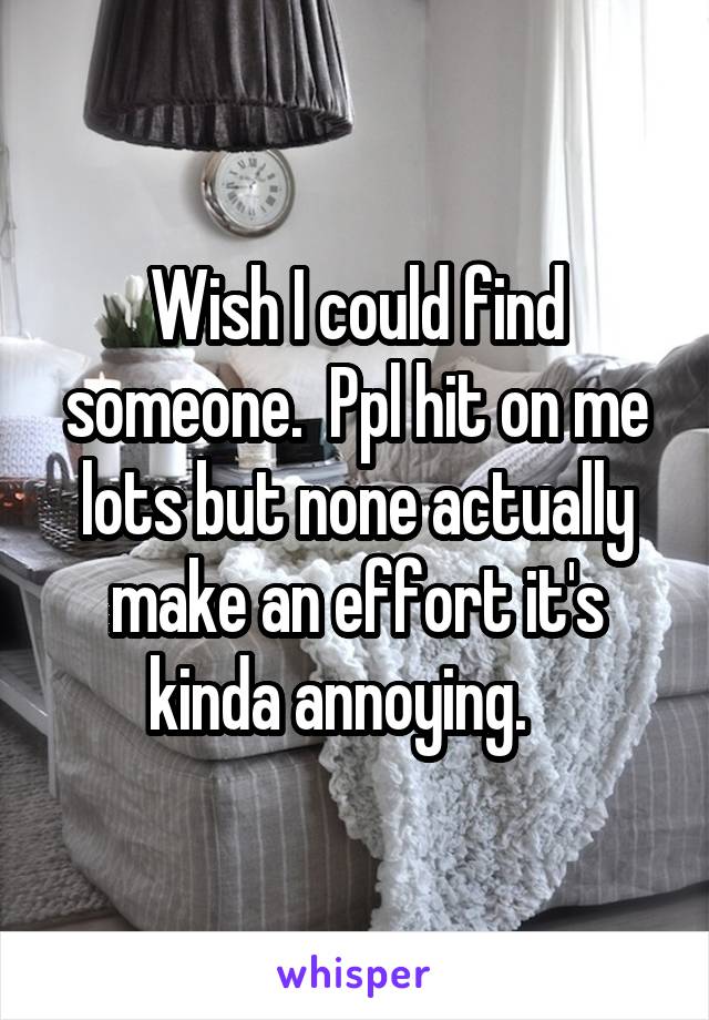 Wish I could find someone.  Ppl hit on me lots but none actually make an effort it's kinda annoying.   
