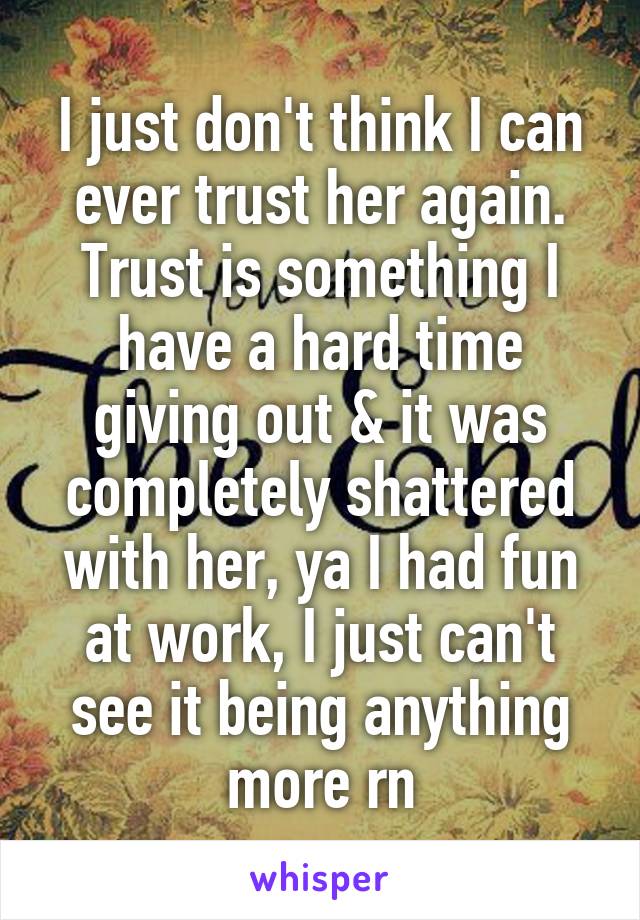 I just don't think I can ever trust her again. Trust is something I have a hard time giving out & it was completely shattered with her, ya I had fun at work, I just can't see it being anything more rn