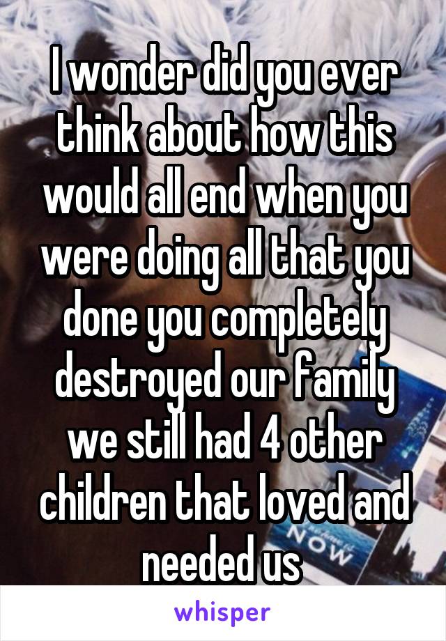 I wonder did you ever think about how this would all end when you were doing all that you done you completely destroyed our family we still had 4 other children that loved and needed us 