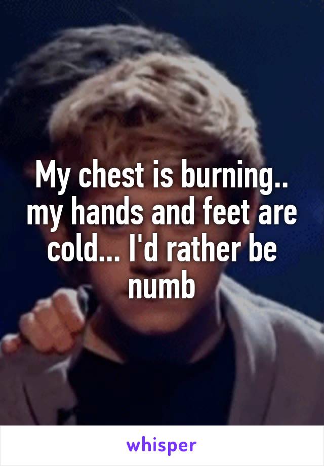 My chest is burning.. my hands and feet are cold... I'd rather be numb