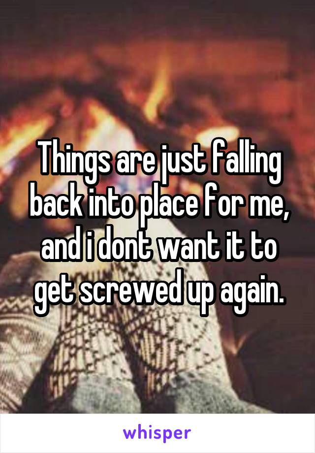 Things are just falling back into place for me, and i dont want it to get screwed up again.
