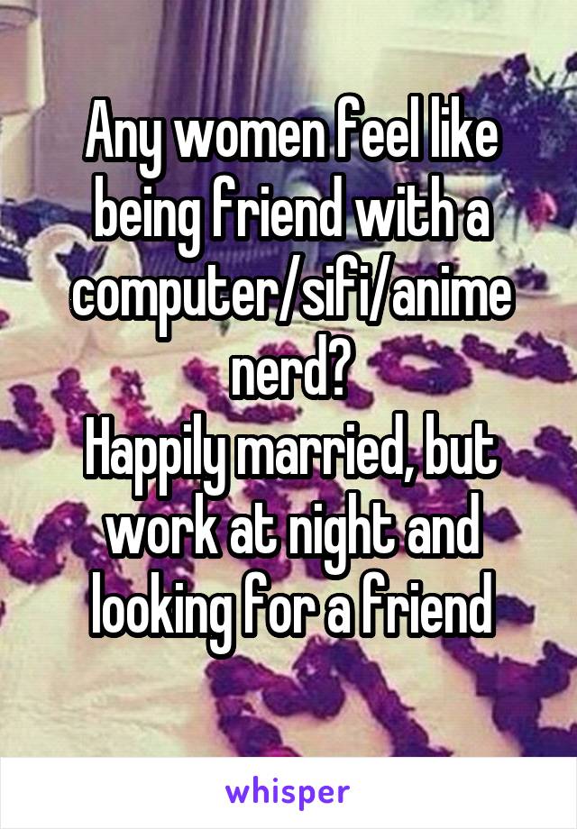 Any women feel like being friend with a computer/sifi/anime nerd?
Happily married, but work at night and looking for a friend
