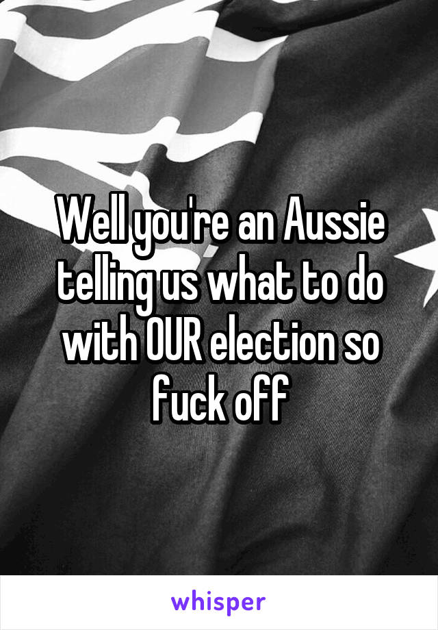 Well you're an Aussie telling us what to do with OUR election so fuck off