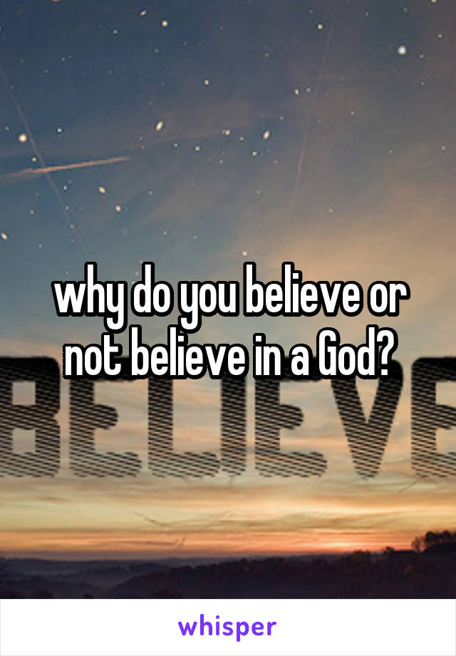 why do you believe or not believe in a God?