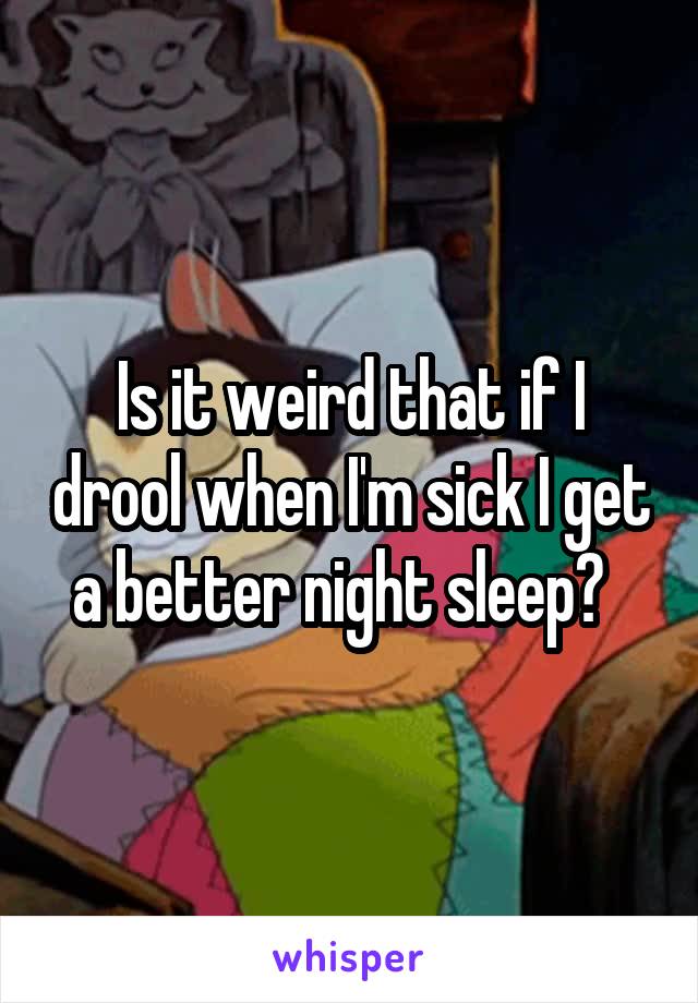 Is it weird that if I drool when I'm sick I get a better night sleep?  