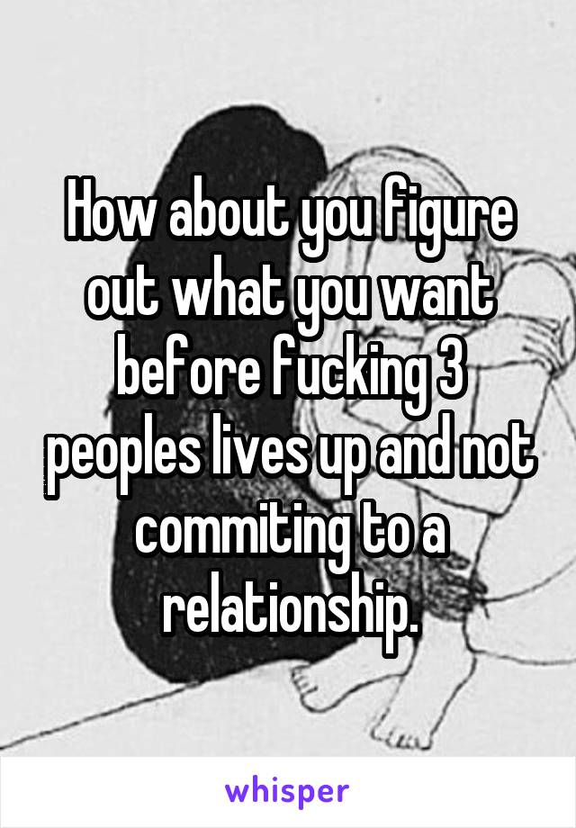 How about you figure out what you want before fucking 3 peoples lives up and not commiting to a relationship.