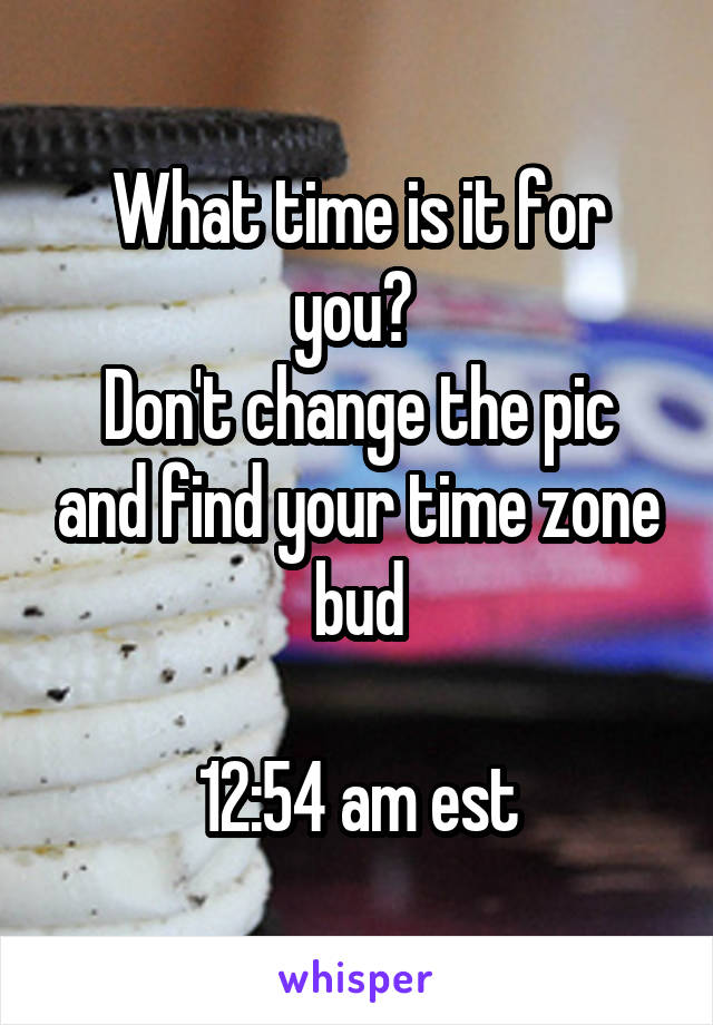 What time is it for you? 
Don't change the pic and find your time zone bud

12:54 am est