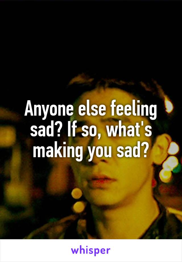 Anyone else feeling sad? If so, what's making you sad?