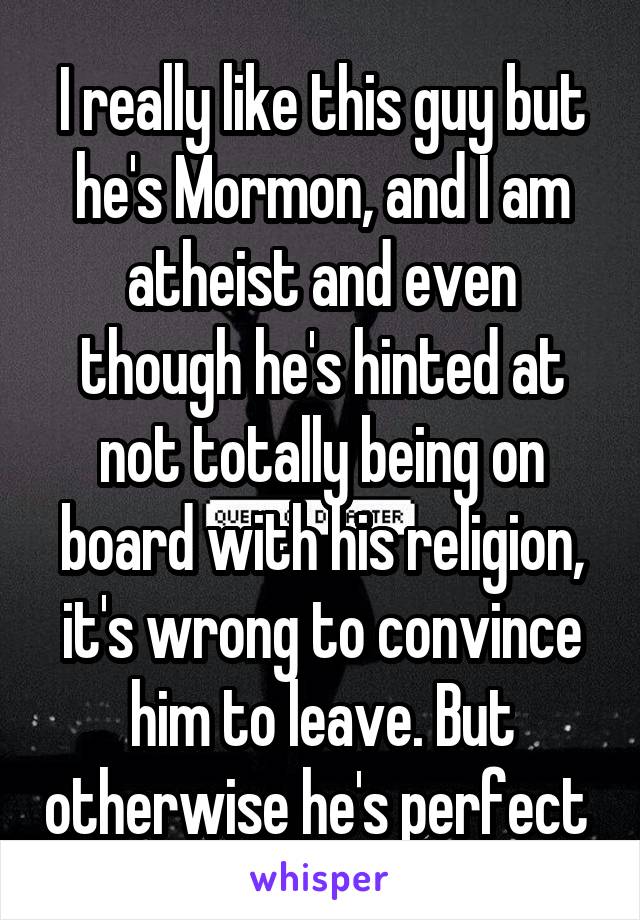 I really like this guy but he's Mormon, and I am atheist and even though he's hinted at not totally being on board with his religion, it's wrong to convince him to leave. But otherwise he's perfect 