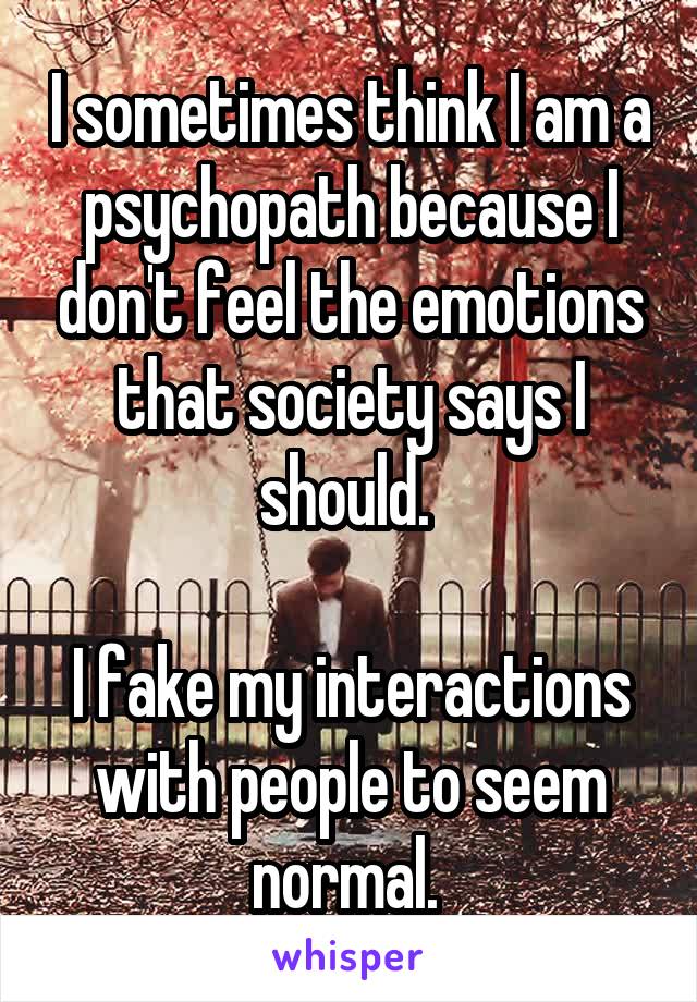 I sometimes think I am a psychopath because I don't feel the emotions that society says I should. 

I fake my interactions with people to seem normal. 