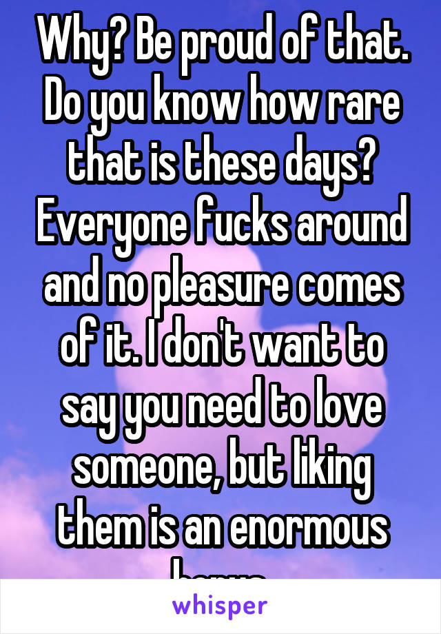 Why? Be proud of that. Do you know how rare that is these days? Everyone fucks around and no pleasure comes of it. I don't want to say you need to love someone, but liking them is an enormous bonus.