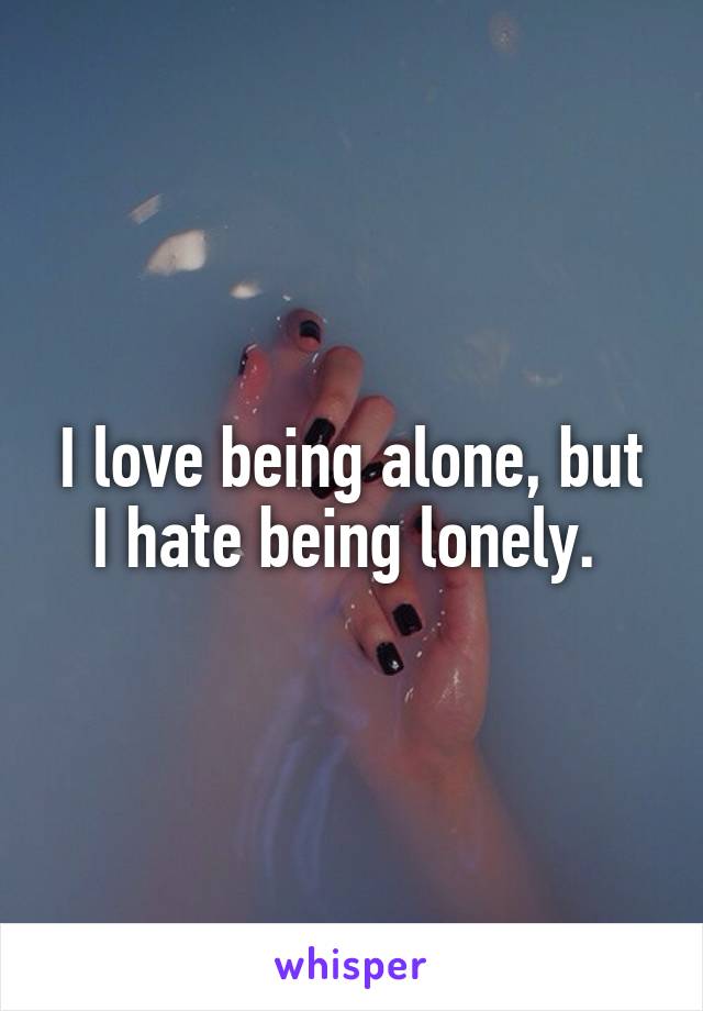 I love being alone, but I hate being lonely. 