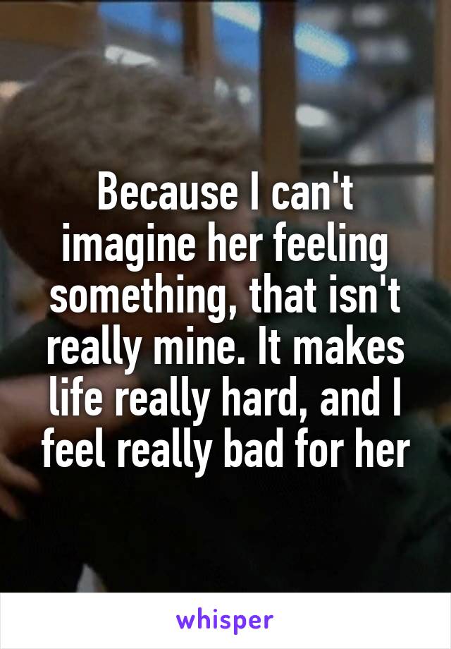 Because I can't imagine her feeling something, that isn't really mine. It makes life really hard, and I feel really bad for her