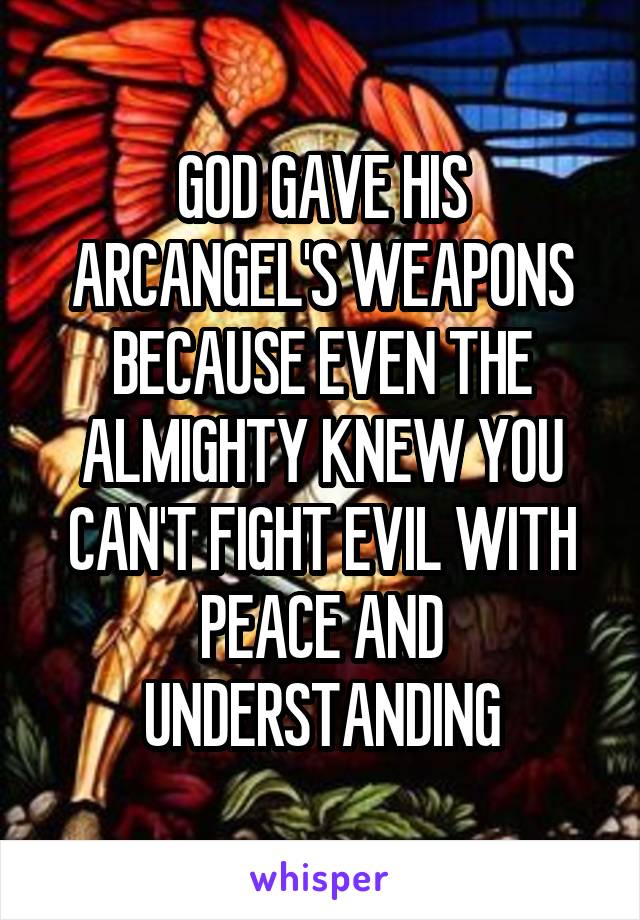GOD GAVE HIS ARCANGEL'S WEAPONS BECAUSE EVEN THE ALMIGHTY KNEW YOU CAN'T FIGHT EVIL WITH PEACE AND UNDERSTANDING
