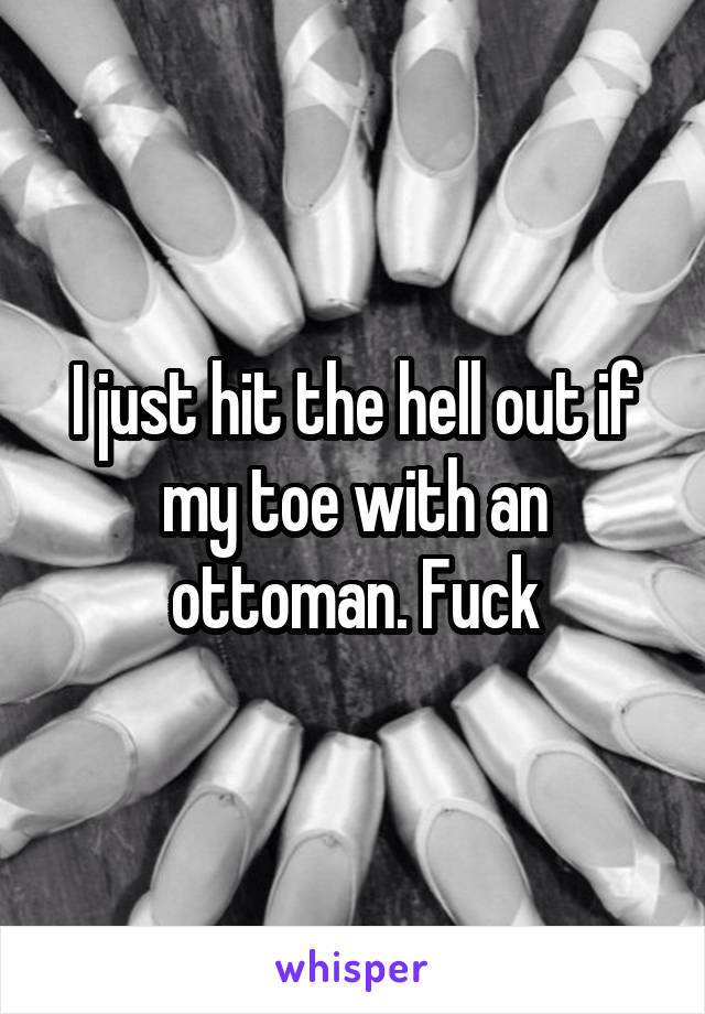 I just hit the hell out if my toe with an ottoman. Fuck