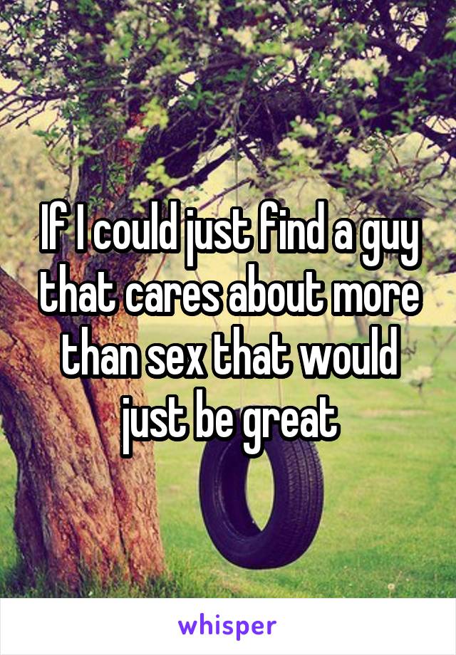 If I could just find a guy that cares about more than sex that would just be great
