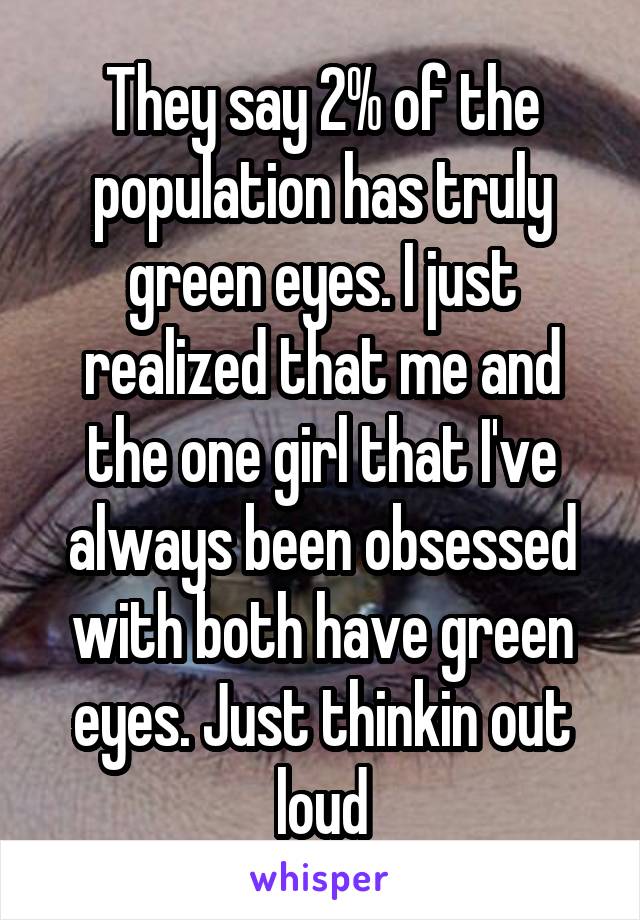They say 2% of the population has truly green eyes. I just realized that me and the one girl that I've always been obsessed with both have green eyes. Just thinkin out loud