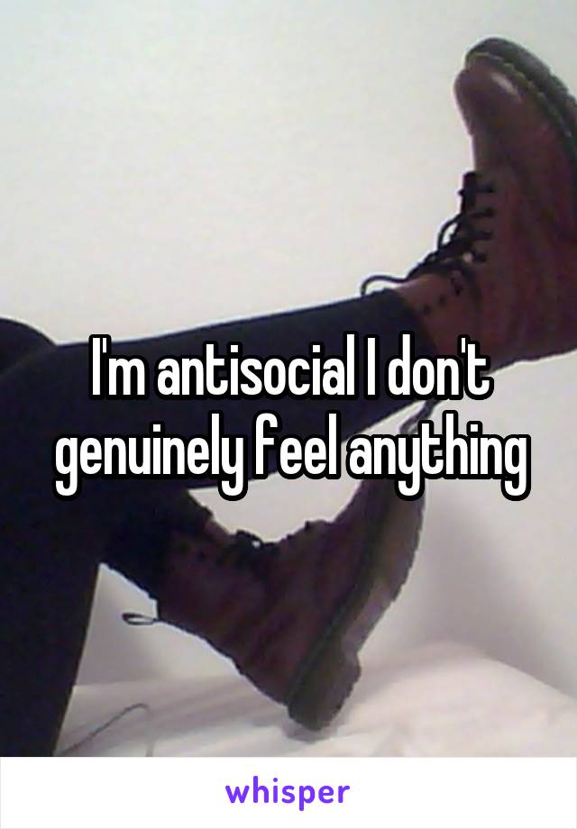 I'm antisocial I don't genuinely feel anything