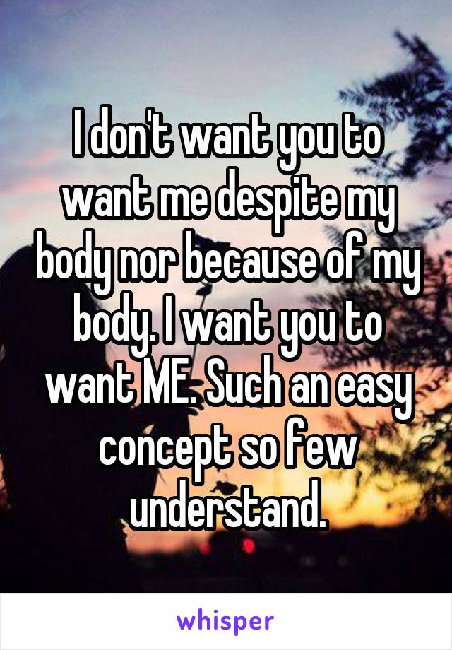 I don't want you to want me despite my body nor because of my body. I want you to want ME. Such an easy concept so few understand.