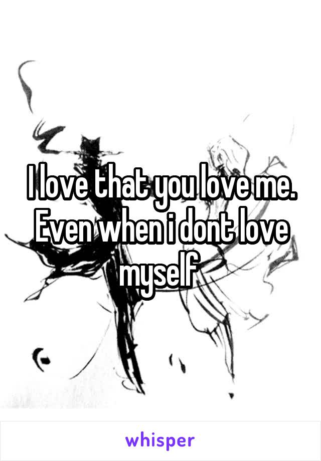 I love that you love me. Even when i dont love myself 