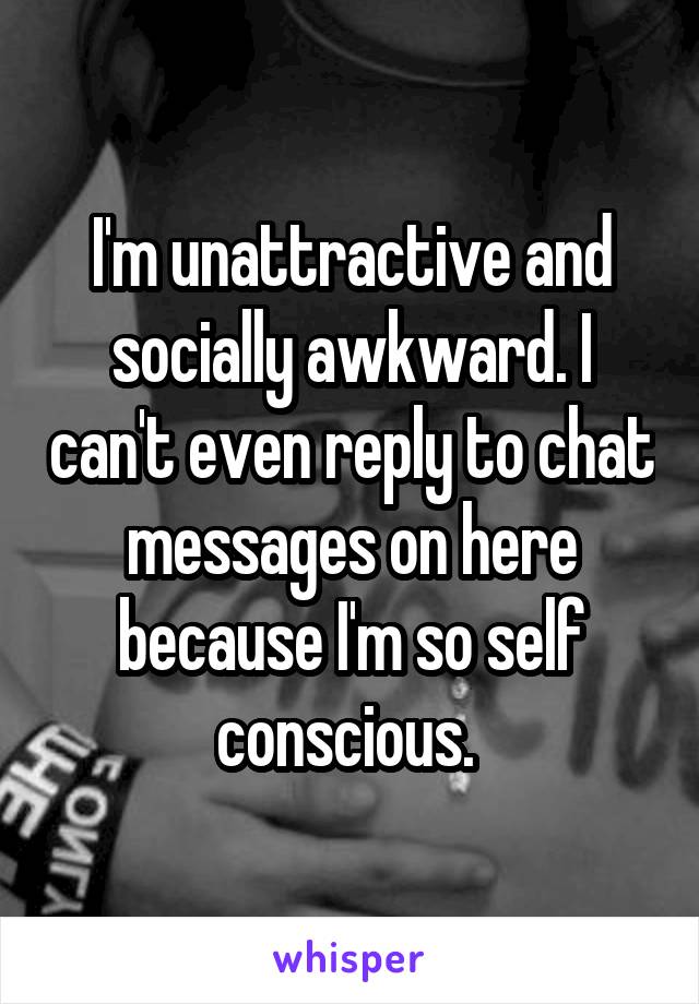 I'm unattractive and socially awkward. I can't even reply to chat messages on here because I'm so self conscious. 