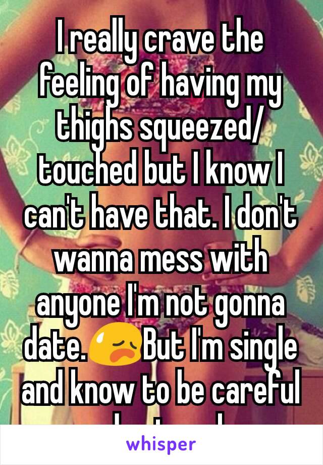 I really crave the feeling of having my thighs squeezed/touched but I know I can't have that. I don't wanna mess with anyone I'm not gonna date.😥But I'm single and know to be careful and not rush. 