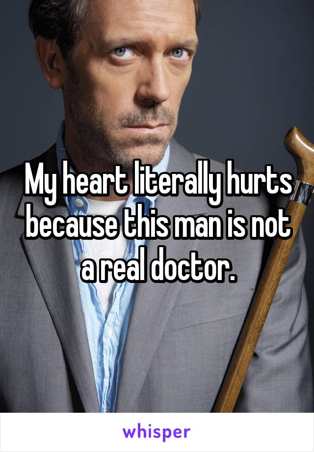 My heart literally hurts because this man is not a real doctor.
