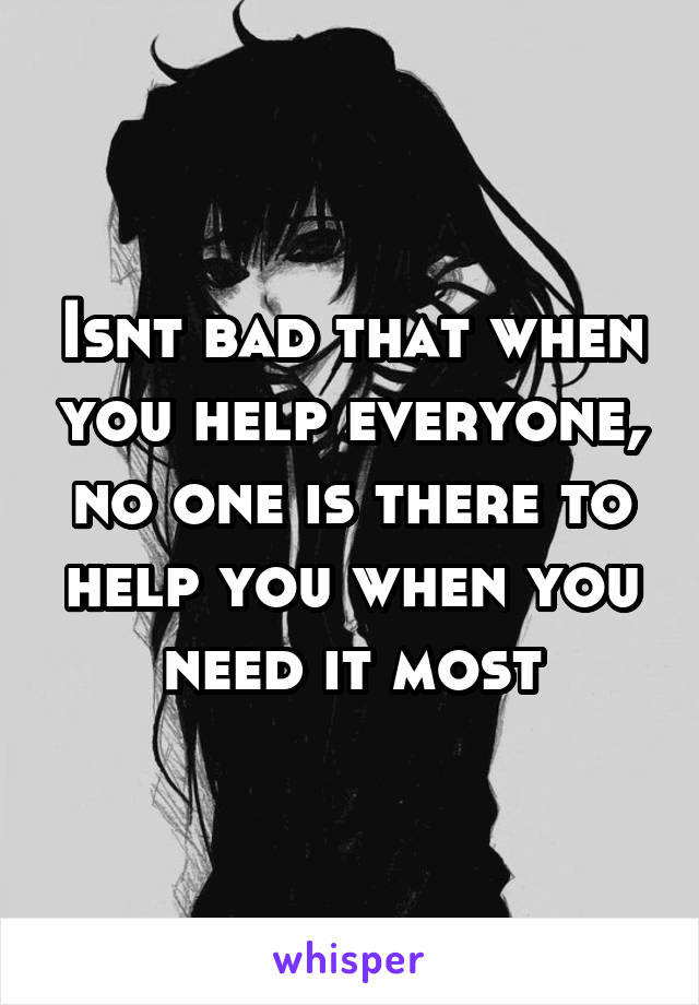 Isnt bad that when you help everyone, no one is there to help you when you need it most
