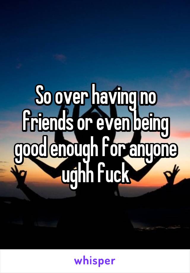 So over having no friends or even being good enough for anyone ughh fuck