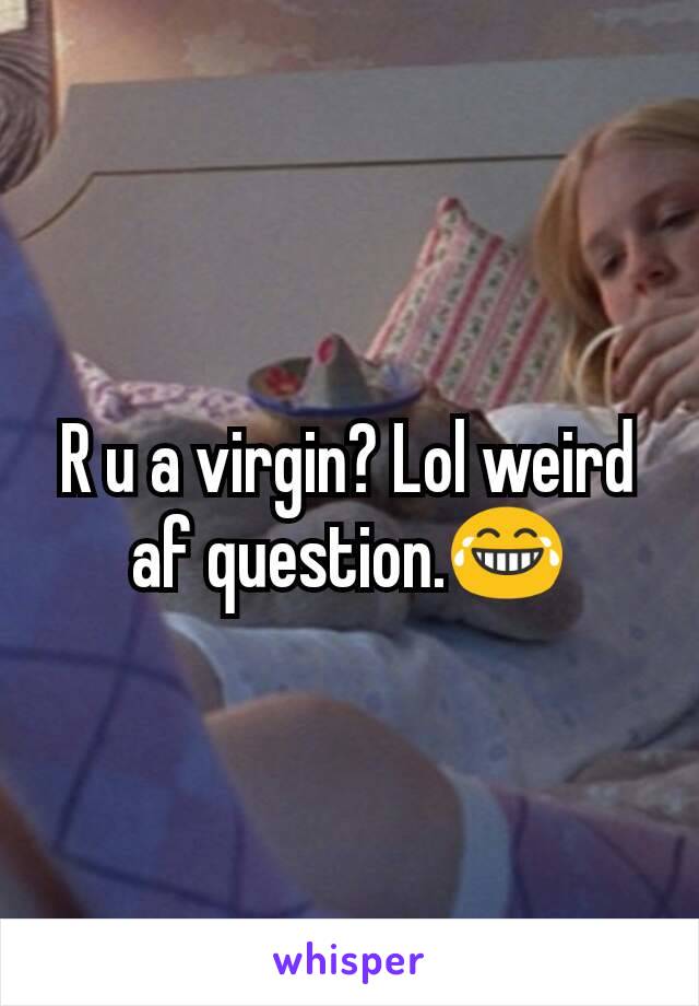 R u a virgin? Lol weird af question.😂