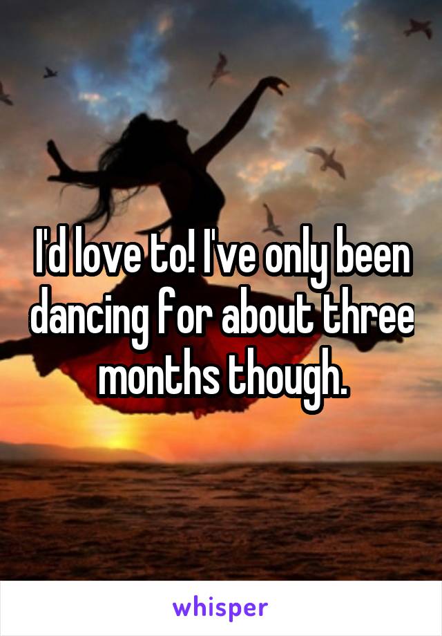I'd love to! I've only been dancing for about three months though.