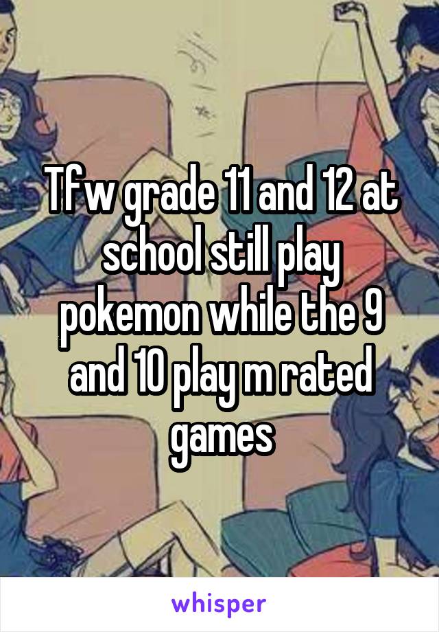 Tfw grade 11 and 12 at school still play pokemon while the 9 and 10 play m rated games