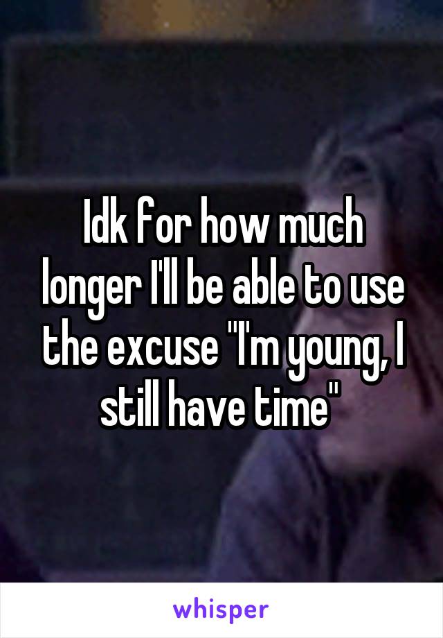Idk for how much longer I'll be able to use the excuse "I'm young, I still have time" 