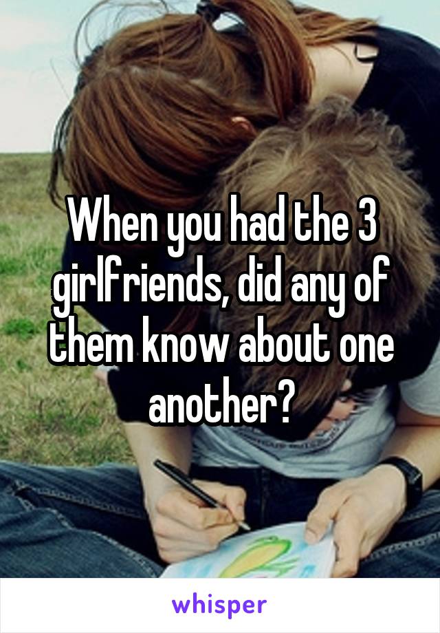 When you had the 3 girlfriends, did any of them know about one another?
