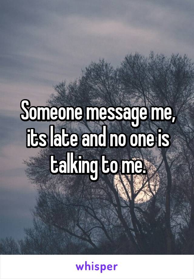 Someone message me, its late and no one is talking to me.
