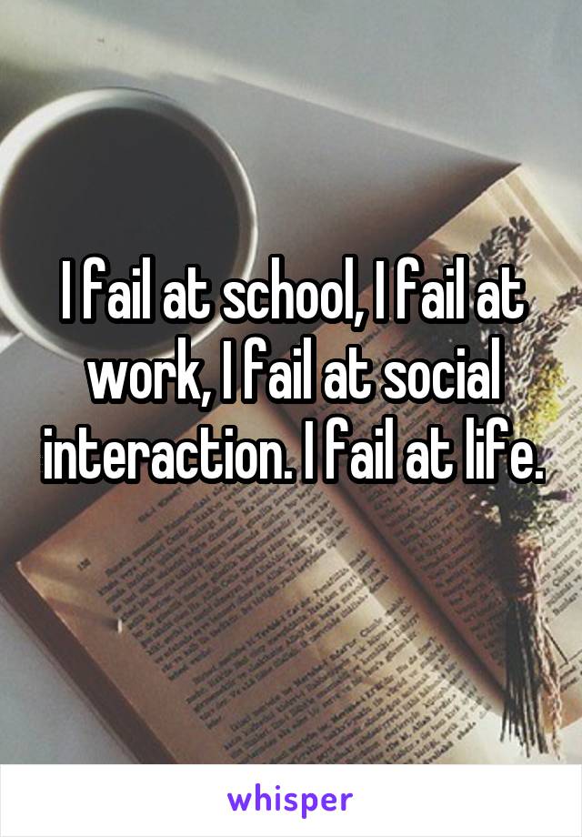 I fail at school, I fail at work, I fail at social interaction. I fail at life. 