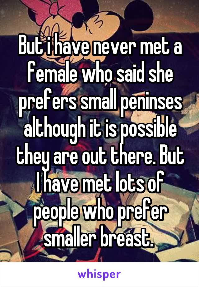 But i have never met a female who said she prefers small peninses although it is possible they are out there. But I have met lots of people who prefer smaller breast. 