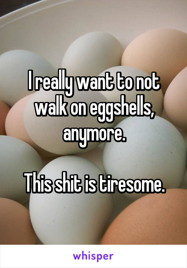 I really want to not walk on eggshells, anymore.

This shit is tiresome.