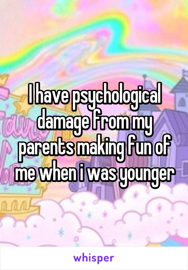 I have psychological damage from my parents making fun of me when i was younger