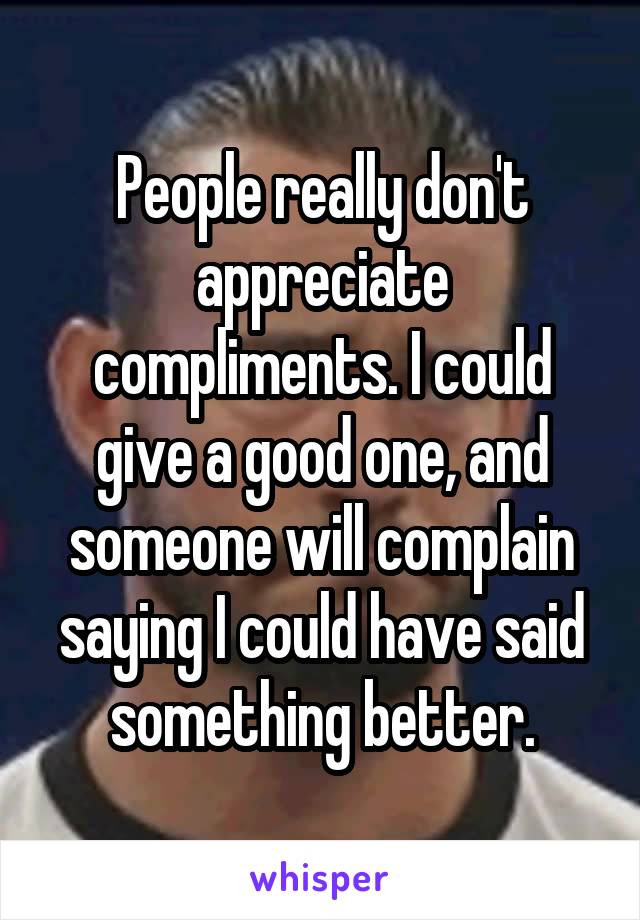 People really don't appreciate compliments. I could give a good one, and someone will complain saying I could have said something better.