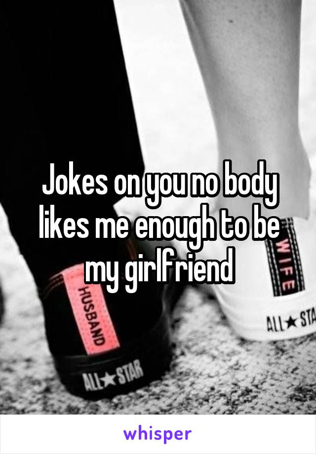 Jokes on you no body likes me enough to be my girlfriend