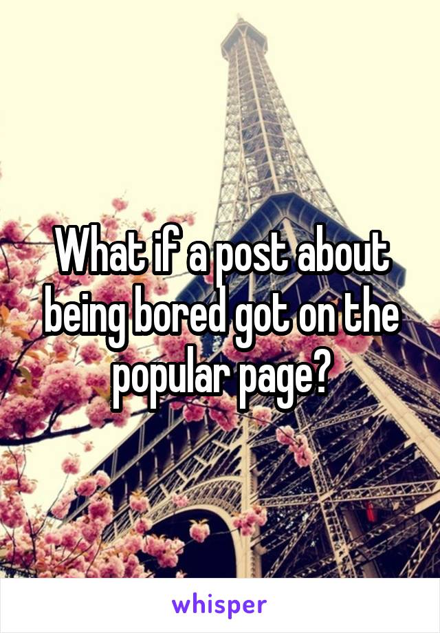 What if a post about being bored got on the popular page?