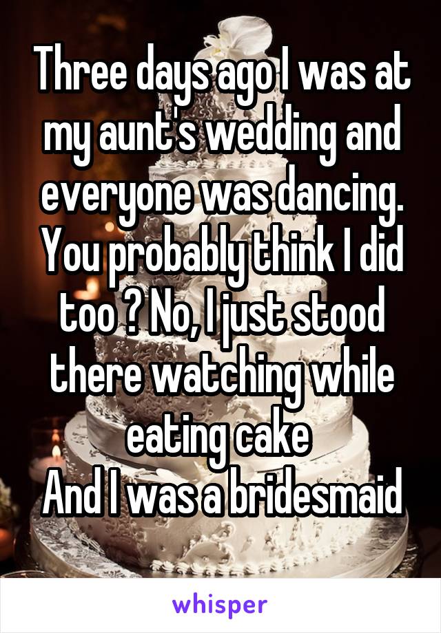 Three days ago I was at my aunt's wedding and everyone was dancing. You probably think I did too ? No, I just stood there watching while eating cake 
And I was a bridesmaid 