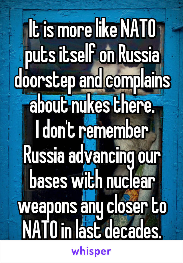 It is more like NATO puts itself on Russia doorstep and complains about nukes there.
I don't remember Russia advancing our bases with nuclear weapons any closer to NATO in last decades.
