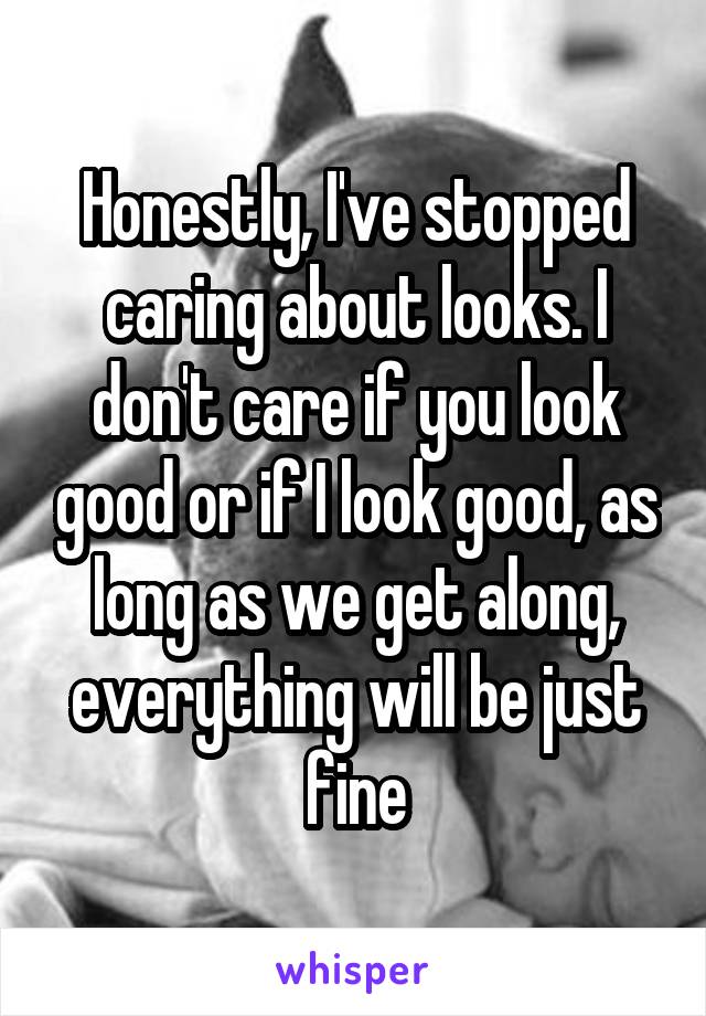 Honestly, I've stopped caring about looks. I don't care if you look good or if I look good, as long as we get along, everything will be just fine