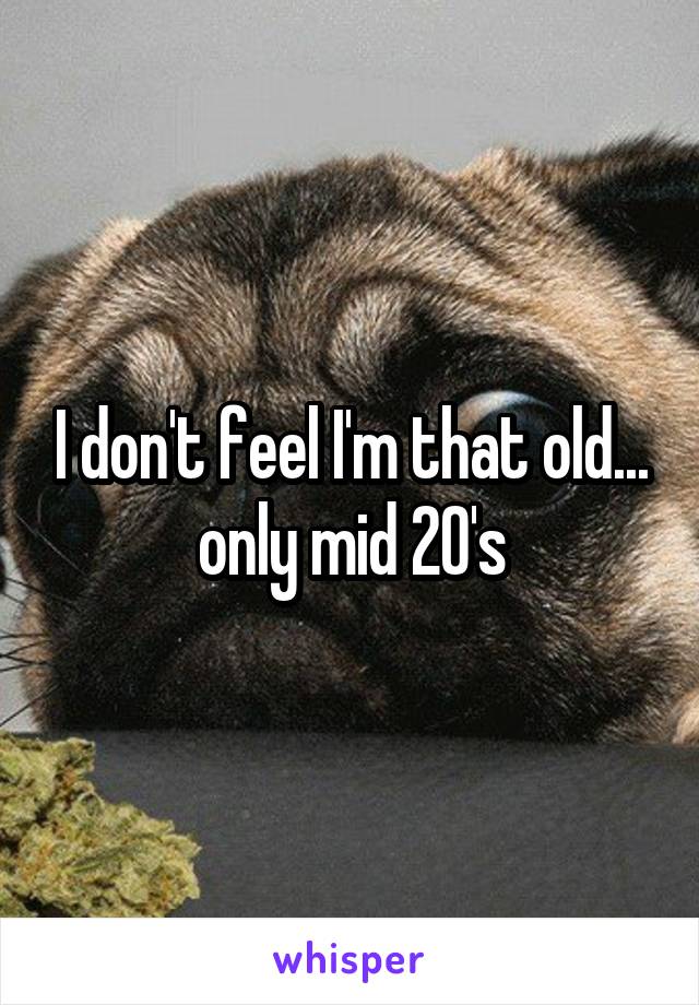 I don't feel I'm that old... only mid 20's